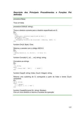 117
Descrição dos Principais Procedimentos e Funções Pré
definidas
procedure Beep;
Toca um beep
procedure ChDir(S: string);
Troca o diretório corrente para o diretório especificado em S.
Ex.:
begin
{$I-}
{ Muda para o diretório especificado em Edit1 }
ChDir(Edit1.Text);
if IOResult <> 0 then
MessageDlg('Diretório não encontrado', mtWarning, [mbOk], 0);
end;
function Chr(X: Byte): Char;
Retorna o caracter com o código ASCII X
Ex.:
begin
Canvas.TextOut(10, 10, Chr(65)); { A letra 'A'}
end;
function Concat(s1 [, s2,..., sn]: string): string;
Concatena as strings
Ex.:
var
S: string;
begin
S := Concat('ABC', 'DEF'); { 'ABCDE' }
end;
function Copy(S: string; Index, Count: Integer): string;
Retorna uma substring de S, começando a partir de Index e tendo Count
caracteres
Ex.:
var S: string;
begin
S := 'ABCDEF';
S := Copy(S, 2, 3); { 'BCD' }
end;
function CreateDir(const Dir: string): Boolean;
Cria um novo diretório e retorna o sucesso da operação
 