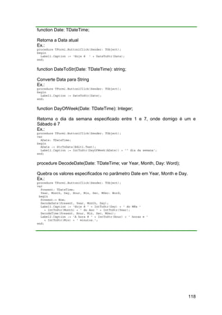 118
function Date: TDateTime;
Retorna a Data atual
Ex.:
procedure TForm1.Button1Click(Sender: TObject);
begin
Label1.Caption := 'Hoje é ' + DateToStr(Date);
end;
function DateToStr(Date: TDateTime): string;
Converte Data para String
Ex.:
procedure TForm1.Button1Click(Sender: TObject);
begin
Label1.Caption := DateToStr(Date);
end;
function DayOfWeek(Date: TDateTime): Integer;
Retorna o dia da semana especificado entre 1 e 7, onde domigo é um e
Sábado é 7
Ex.:
procedure TForm1.Button1Click(Sender: TObject);
var
ADate: TDateTime;
begin
ADate := StrToDate(Edit1.Text);
Label1.Caption := IntToStr(DayOfWeek(ADate)) + 'º dia da semana';
end;
procedure DecodeDate(Date: TDateTime; var Year, Month, Day: Word);
Quebra os valores especificados no parâmetro Date em Year, Month e Day.
Ex.:
procedure TForm1.Button1Click(Sender: TObject);
var
Present: TDateTime;
Year, Month, Day, Hour, Min, Sec, MSec: Word;
begin
Present:= Now;
DecodeDate(Present, Year, Month, Day);
Label1.Caption := 'Hoje é ' + IntToStr(Day) + ' do Mês '
+ IntToStr(Month) + ' do Ano ' + IntToStr(Year);
DecodeTime(Present, Hour, Min, Sec, MSec);
Label2.Caption := 'A hora é ' + IntToStr(Hour) + ' horas e '
+ IntToStr(Min) + ' minutos.';
end;
 
