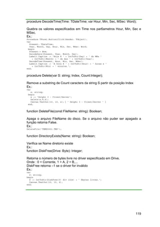 119
procedure DecodeTime(Time: TDateTime; var Hour, Min, Sec, MSec: Word);
Quebra os valores especificados em Time nos par6ametros Hour, Min, Sec e
MSec.
Ex.:
Procedure TForm1.Button1Click(Sender: TObject);
var
Present: TDateTime;
Year, Month, Day, Hour, Min, Sec, MSec: Word;
begin
Present:= Now;
DecodeDate(Present, Year, Month, Day);
Label1.Caption := 'Hoje é ' + IntToStr(Day) + ' do Mês '
+ IntToStr(Month) + ' do Ano ' + IntToStr(Year);
DecodeTime(Present, Hour, Min, Sec, MSec);
Label2.Caption := 'A hora é ' + IntToStr(Hour) + ' horas e '
+ IntToStr(Min) + ' minutos.';
end;
procedure Delete(var S: string; Index, Count:Integer);
Remove a substring de Count caracters da string S partir da posição Index
Ex.:
var
s: string;
begin
s := 'Delphi 3 - Client/Server';
Delete(s,8,4);
Canvas.TextOut(10, 10, s); { ' Delphi 3 - Client/Server ' }
end;
function DeleteFile(const FileName: string): Boolean;
Apaga o arquivo FileName do disco. Se o arquivo não puder ser apagado a
função retorna False.
Ex.:
DeleteFile('TEMP0001.TMP');
function DirectoryExists(Name: string): Boolean;
Verifica se Name diretorio existe
Ex.:
function DiskFree(Drive: Byte): Integer;
Retorna o número de bytes livre no driver especificado em Drive.
Onde : 0 = Corrente, 1 = A, 2 = B,...
DiskFree retorna –1 se o driver for inválido
Ex.:
var
S: string;
begin
S := IntToStr(DiskFree(0) div 1024) + ' Kbytes livres.';
Canvas.TextOut(10, 10, S);
end;
 