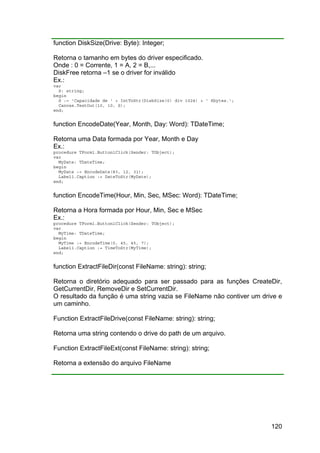 120
function DiskSize(Drive: Byte): Integer;
Retorna o tamanho em bytes do driver especificado.
Onde : 0 = Corrente, 1 = A, 2 = B,...
DiskFree retorna –1 se o driver for inválido
Ex.:
var
S: string;
begin
S := 'Capacidade de ' + IntToStr(DiskSize(0) div 1024) + ' Kbytes.';
Canvas.TextOut(10, 10, S);
end;
function EncodeDate(Year, Month, Day: Word): TDateTime;
Retorna uma Data formada por Year, Month e Day
Ex.:
procedure TForm1.Button1Click(Sender: TObject);
var
MyDate: TDateTime;
begin
MyDate := EncodeDate(83, 12, 31);
Label1.Caption := DateToStr(MyDate);
end;
function EncodeTime(Hour, Min, Sec, MSec: Word): TDateTime;
Retorna a Hora formada por Hour, Min, Sec e MSec
Ex.:
procedure TForm1.Button1Click(Sender: TObject);
var
MyTime: TDateTime;
begin
MyTime := EncodeTime(0, 45, 45, 7);
Label1.Caption := TimeToStr(MyTime);
end;
function ExtractFileDir(const FileName: string): string;
Retorna o diretório adequado para ser passado para as funções CreateDir,
GetCurrentDir, RemoveDir e SetCurrentDir.
O resultado da função é uma string vazia se FileName não contiver um drive e
um caminho.
Function ExtractFileDrive(const FileName: string): string;
Retorna uma string contendo o drive do path de um arquivo.
Function ExtractFileExt(const FileName: string): string;
Retorna a extensão do arquivo FileName
 