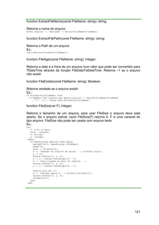 121
function ExtractFileName(const FileName: string): string;
Retorna o nome do arquivo
Form1.Caption := 'Editando '+ ExtractFileName(FileName);
function ExtractFilePath(const FileName: string): string;
Retorna o Path de um arquivo
Ex.:
ChDir(ExtractFilePath(FileName));
function FileAge(const FileName: string): Integer;
Retorna a data e a hora de um arquivo num valor que pode ser convertido para
TDateTime através da função FileDateToDateTime. Retorna –1 se o arquivo
não existir
function FileExists(const FileName: string): Boolean;
Retorna verdade se o arquivo existir
Ex.:
if FileExists(FileName) then
if MsgBox('Tem certeza que deseja excluir' + ExtractFileName(FileName)
+ '?'), []) = IDYes then DeleteFile(FileName);
function FileSize(var F): Integer;
Retorna o tamanho de um arquivo, para usar FileSize o arquivo deve esta
aberto. Se o arquivo estiver vazio FileSize(F) retorna 0. F é uma variavel do
tipo arquivo. FileSize não pode ser usada com arquivo texto
Ex.:
var
f: file of Byte;
size : Longint;
S: string;
y: integer;
begin
if OpenDialog1.Execute then begin
AssignFile(f, OpenDialog1.FileName);
Reset(f);
size := FileSize(f);
S := 'Tamanho do arquivo em bytes: ' + IntToStr(size);
y := 10;
Canvas.TextOut(5, y, S);
y := y + Canvas.TextHeight(S) + 5;
S := 'Posicionando no meio do arquivo...';
Canvas.TextOut(5, y, S);
y := y + Canvas.TextHeight(S) + 5;
Seek(f,size div 2);
S := 'Posição agora é ' + IntToStr(FilePos(f));
Canvas.TextOut(5, y, S);
CloseFile(f);
end;
end;
 