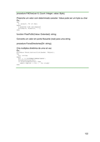 122
procedure FillChar(var X; Count: Integer; value: Byte);
Preenche um vetor com determinado caracter. Value pode ser um byte ou char
Ex.:
var
S: array[0..79] of char;
begin
{ preenche tudo com espaços}
FillChar(S, SizeOf(S), ' ');
end;
function FloatToStr(Value: Extended): string;
Converte um valor em ponto flutuante (real) para uma string
procedure ForceDirectories(Dir: string);
Cria multiplos diretórios de uma só vez
Ex.:
procedure TForm1.Button1Click(Sender: TObject);
var
Dir: string;
begin
Dir := 'C:SISTEMASVENDASDADOS';
ForceDirectories(Dir);
if DirectoryExists(Dir) then
Label1.Caption := Dir + ' foi criado'
end;
 