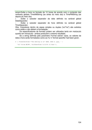 124
ampm Exibe a hora no formato de 12 horas de acordo com o conteúdo das
variáveis globais TimeAMString (se antes do meio dia) e TimePMString (se
depois do meio dia).
/ Exibe o caracter separador da data definido na variável global
DateSeparator.
: Exibe o caracter separador de hora definido na variável global
TimeSeparator.
Obs: Caracteres dentro de aspas simples ou duplas ('xx'/"xx") são exibidos
como estão e não afetam a formatação.
Os especificadores de formato podem ser utilizados tanto em maiúsculo
quanto em minúsculo - ambos produzem o mesmo resultado.
Se a string definida pelo parametro Format estiver vazia, os valores de
data e hora serão formatados como as if a 'c' format specifier had been given.
S := FormatDateTime('"The meeting is on" dddd, mmmm d, yyyy, ' +
'"at" hh:mm AM/PM', StrToDateTime('2/15/95 10:30am'));
 
