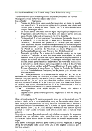 125
function FormatFloat(const Format: string; Value: Extended): string;
Transforma um Float numa string usando a formatação contida em Format
Os especificadores de formato abaixo são válidos
Especificador Representa
0 Posição do dígito. Se o valor sendo formatado tem um digito na posição
que especificador '0' aparece na string de formatação, este dígito será
copiado para a string de saída. Senão, um '0' é armazenado nesta
posição na string de saída.
# Se o valor sendo formatado tem um digito na posição que especificador
'#' aparece na string formatada, este dígito será copiado para a string de
saída. Senão, nada será arrmazenado na string de saída.
. Ponto decimal. O primeiro caracter '.' na string de formatação determina
a localização do ponto decimal no valor sendo formatado; quaisquer
caracteres '.' adicionais são ignorados. O caracter que será utilizado
como separador decimal é determinado pelo conteúdo da variável global
DecimalSeparator. O valor padrão de DecimalSeparator é especificado
no Painel de Controle do Windows no ícone Propriedades de
Configurações Regionais, guia Número, ítem Símbolo decimal.
, Separador de milhar. Se a string de formatação contém um ou mais
caracteres ',' (vírgula), a saída terá caracteres separadores de milhar
inseridos entre os grupos de três dígitos à esquerda do ponto decimal. A
posição e o número de caracteres ',' na string de formatação não afetam
a saída, exceto para indicar que separadores de milhar são necessários.
O caracter que será utilizado como separador de milhar é determinado
pelo conteúdo da variável global ThousandSeparator. O valor padrão de
ThousandSeparator é especificado no Painel de Controle do Windows
no ícone Propriedades de Configurações Regionais, guia Número, ítem
Símbolo decimal.
E+ Notação científica. Se qualquer uma das strings 'E+', 'E-', 'e+', ou 'e-'
estiverem contidas na string de formatação, o número é formatado usando notação
científica. Um grupo de quatro caracteres '0' (zero) pode seguir imediatamente após os
especificadores 'E+', 'E-', 'e+', ou 'e-' para determinar o número mínimo de dígitos no
expoente. Os especificadores 'E+' e 'e+' fazem com que o sinal do expoente (positivo
ou negativo) seja exibido. Os especificadores 'E-' e 'e-' fazem com que o sinal do
expoente seja exibido apenas quando o mesmo for negativo.
'xx'/"xx" Caracteres entre aspas simples ou duplas, não afetam a
formatação.
; Separa seções para números positivos, negativos e o zero na string de
formatação.
Obs.: A localização do '0' extremo esquerdo antes do ponto decimal e do ‘0’
extremo direito após o ponto decimalna string de formatação determinam a
faixa de dígitos sempre exibida na string de saída. O número sendo formatado
formatado sempre é arredondado para o número de digitos definidos após o
ponto decimal (com '0' ou '#'). Se a string de formatação não contém o ponto
decimal, o valor sendo formatado será arredondado para o número mais
próximo.
Se o número sendo formatado possui mais dígitos a esquerda do separador
decimal que os definidos pelos especificadores de dígito na string de
formatação, digitos extras serão exibidos antes do primeiro especificador de
dígito.
Para definir formatação diferente para valores positivos, negativos, e zero, a
string de formatação pode conter entre uma e três seções separadas por ‘;’
(ponto-e-vírgula).
 