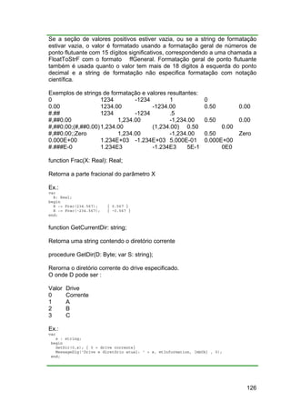 126
Se a seção de valores positivos estiver vazia, ou se a string de formatação
estivar vazia, o valor é formatado usando a formatação geral de números de
ponto flutuante com 15 dígitos significativos, correspondendo a uma chamada a
FloatToStrF com o formato ffGeneral. Formatação geral de ponto flutuante
também é usada quanto o valor tem mais de 18 digitos à esquerda do ponto
decimal e a string de formatação não especifica formatação com notação
científica.
Exemplos de strings de formatação e valores resultantes:
0 1234 -1234 1 0
0.00 1234.00 -1234.00 0.50 0.00
#.## 1234 -1234 .5
#,##0.00 1,234.00 -1,234.00 0.50 0.00
#,##0.00;(#,##0.00)1,234.00 (1,234.00) 0.50 0.00
#,##0.00;;Zero 1,234.00 -1,234.00 0.50 Zero
0.000E+00 1.234E+03 -1.234E+03 5.000E-01 0.000E+00
#.###E-0 1.234E3 -1.234E3 5E-1 0E0
function Frac(X: Real): Real;
Retorna a parte fracional do parâmetro X
Ex.:
var
R: Real;
begin
R := Frac(234.567); { 0.567 }
R := Frac(-234.567); { -0.567 }
end;
function GetCurrentDir: string;
Retorna uma string contendo o diretório corrente
procedure GetDir(D: Byte; var S: string);
Rerorna o diretório corrente do drive especificado.
O onde D pode ser :
Valor Drive
0 Corrente
1 A
2 B
3 C
Ex.:
var
s : string;
begin
GetDir(0,s); { 0 = drive corrente}
MessageDlg('Drive e diretório atual: ' + s, mtInformation, [mbOk] , 0);
end;
 