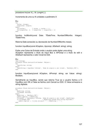 127
procedure Inc(var X [ ; N: Longint ] );
Incrementa de uma ou N unidades o parâmetro X
Ex.:
var
IntVar: Integer;
LongintVar: Longint;
begin
Inc(IntVar); { IntVar := IntVar + 1 }
Inc(LongintVar, 3; { LongintVar := LongintVar + 3}
end;
function IncMonth(const Date: TDateTime; NumberOfMonths: Integer):
TDateTime;
Retorna Date acrescido ou decrescido de NumberOfMonths meses.
function InputBox(const ACaption, Aprompt, ADefault: string): string;
Exibe uma Caixa de Entrada onde o usuário pode digitar uma string.
ACaption representa o título do Input Box e APrompt é o título do edit e
ADefault representa o valor inicial do Edit.
Ex.:
uses Dialogs;
procedure TForm1.Button1Click(Sender: TObject);
var
InputString: string;
begin
InputString:= InputBox('Informe', 'Nome do arquivo a ser criado', 'MeuTexto.TXT');
end;
function InputQuery(const ACaption, APrompt: string; var Value: string):
Boolean;
Semelhante ao InputBox, sendo que retorna True se o usuário fechou a O
InputBox com OK e False se fechou com Cancel ou ESC. E Value armazena a
string digitada.
procedure TForm1.Button1Click(Sender: TObject);
var
NewString: string;
ClickedOK: Boolean;
begin
NewString := 'MeuTexto.TXT';
Label1.Caption := NewString;
ClickedOK := InputQuery('Informe, 'Nome do arquivo a ser criado', NewString);
if ClickedOK then { NewString contém nova string digitada.}
Label1.Caption := 'A nova string é ''' + NewString + '''';
end;
 