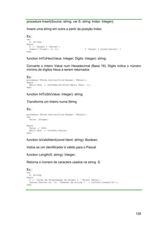 128
procedure Insert(Source: string; var S: string; Index: Integer);
Insere uma string em outra a partir da posição Index
Ex.:
var
S: string;
begin
S := 'Delphi 3 /Server';
Insert('Client', S, 9); { 'Delphi 3 Client/Server' }
end;
function IntToHex(Value: Integer; Digits: Integer): string;
Converte o inteiro Value num Hexadecimal (Base 16). Digits indica o número
mínimo de dígitos Hexa a serem retornados
Ex.:
procedure TForm1.Button1Click(Sender: TObject);
begin
Edit2.Text := IntToHex(StrToInt(Edit1.Text), 6);
end;
function IntToStr(Value: Integer): string;
Transforma um Inteiro numa String
Ex.:
procedure TForm1.Button1Click(Sender: TObject);
var
Value: Integer;
begin
Value := 1583;
Edit1.Text := IntToStr(Value);
end;
function IsValidIdent(const Ident: string): Boolean;
Indica se um identificador é válido para o Pascal
function Length(S: string): Integer;
Retorna o número de caracters usados na string S.
Ex.:
var
S: string;
begin
S := 'Curso de Programação em Delphi 3 - Object Pascal';
Canvas.TextOut(10, 10, 'Tamanho da String = ' + IntToStr(Length(S)));
end;
 