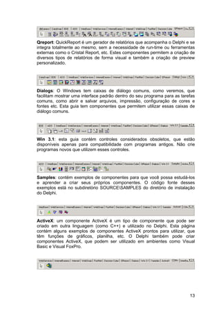 13
Qreport: QuickReport é um gerador de relatórios que acompanha o Delphi e se
integra totalmente ao mesmo, sem a necessidade de run-time ou ferramentas
externas como o Cristal Report, etc. Estes componentes permitem a criação de
diversos tipos de relatórios de forma visual e também a criação de preview
personalizado.
Dialogs: O Windows tem caixas de diálogo comuns, como veremos, que
facilitam mostrar uma interface padrão dentro do seu programa para as tarefas
comuns, como abrir e salvar arquivos, impressão, configuração de cores e
fontes etc. Esta guia tem componentes que permitem utilizar essas caixas de
diálogo comuns.
Win 3.1: esta guia contém controles considerados obsoletos, que estão
disponíveis apenas para compatibilidade com programas antigos. Não crie
programas novos que utilizem esses controles.
Samples: contém exemplos de componentes para que você possa estudá-los
e aprender a criar seus próprios componentes. O código fonte desses
exemplos está no subdiretório SOURCESAMPLES do diretório de instalação
do Delphi.
ActiveX: um componente ActiveX é um tipo de componente que pode ser
criado em outra linguagem (como C++) e utilizado no Delphi. Esta página
contém alguns exemplos de componentes ActiveX prontos para utilizar, que
têm funções de gráficos, planilha, etc. O Delphi também pode criar
componentes ActiveX, que podem ser utilizado em ambientes como Visual
Basic e Visual FoxPro.
 