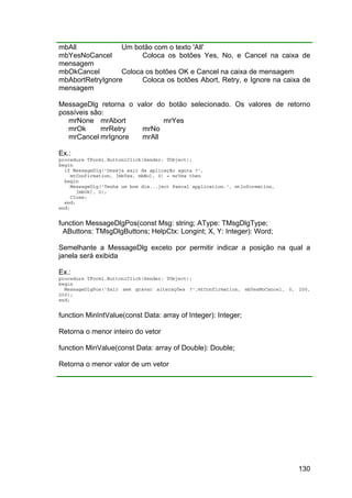 130
mbAll Um botão com o texto 'All'
mbYesNoCancel Coloca os botões Yes, No, e Cancel na caixa de
mensagem
mbOkCancel Coloca os botões OK e Cancel na caixa de mensagem
mbAbortRetryIgnore Coloca os botões Abort, Retry, e Ignore na caixa de
mensagem
MessageDlg retorna o valor do botão selecionado. Os valores de retorno
possíveis são:
mrNone mrAbort mrYes
mrOk mrRetry mrNo
mrCancel mrIgnore mrAll
Ex.:
procedure TForm1.Button1Click(Sender: TObject);
begin
if MessageDlg('Deseja sair da aplicação agora ?',
mtConfirmation, [mbYes, mbNo], 0) = mrYes then
begin
MessageDlg('Tenha um bom dia...ject Pascal application.', mtInformation,
[mbOk], 0);
Close;
end;
end;
function MessageDlgPos(const Msg: string; AType: TMsgDlgType;
AButtons: TMsgDlgButtons; HelpCtx: Longint; X, Y: Integer): Word;
Semelhante a MessageDlg exceto por permitir indicar a posição na qual a
janela será exibida
Ex.:
procedure TForm1.Button1Click(Sender: TObject);
begin
MessageDlgPos('Sair sem gravar alterações ?',mtConfirmation, mbYesNoCancel, 0, 200,
200);
end;
function MinIntValue(const Data: array of Integer): Integer;
Retorna o menor inteiro do vetor
function MinValue(const Data: array of Double): Double;
Retorna o menor valor de um vetor
 