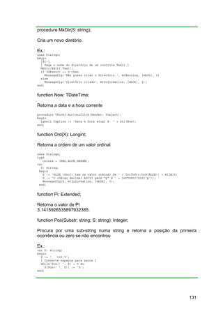 131
procedure MkDir(S: string);
Cria um novo diretório
Ex.:
uses Dialogs;
begin
{$I-}
{ Pega o nome do diretório de um controle Tedit }
MkDir(Edit1.Text);
if IOResult <> 0 then
MessageDlg('Não posso criar o diretório.', mtWarning, [mbOk], 0)
else
MessageDlg('Diretório criado', mtInformation, [mbOk], 0);
end;
function Now: TDateTime;
Retorna a data e a hora corrente
procedure TForm1.Button1Click(Sender: TObject);
begin
Label1.Caption := 'Data e hora atual é ' + Str(Now);
end;
function Ord(X): Longint;
Retorna a ordem de um valor ordinal
uses Dialogs;
type
Colors = (RED,BLUE,GREEN);
var
S: string;
begin
S := 'BLUE (Azul) tem um valor ordinal de ' + IntToStr(Ord(BLUE)) + #13#10;
S := 'O código decimal ASCII para "p" é ' + IntToStr(Ord('p'));
MessageDlg(S, mtInformation, [mbOk], 0);
end;
function Pi: Extended;
Retorna o valor de PI
3.1415926535897932385.
function Pos(Substr: string; S: string): Integer;
Procura por uma sub-string numa string e retorna a posição da primeira
ocorrência ou zero se não encontrou
Ex.:
var S: string;
begin
S := ' 123.5';
{ Converte espaços para zeros }
while Pos(' ', S) > 0 do
S[Pos(' ', S)] := '0';
end;
 