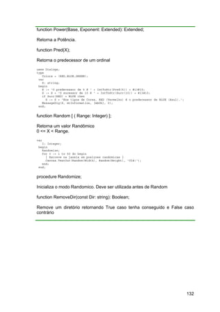 132
function Power(Base, Exponent: Extended): Extended;
Retorna a Potência.
function Pred(X);
Retorna o predecessor de um ordinal
uses Dialogs;
type
Colors = (RED,BLUE,GREEN);
var
S: string;
begin
S := 'O predecessor de 5 é ' + IntToStr(Pred(5)) + #13#10;
S := S + 'O sucessor de 10 é ' + IntToStr(Succ(10)) + #13#10;
if Succ(RED) = BLUE then
S := S + 'Nos tipos de Cores, RED (Vermelho) é o predecessor de BLUE (Azul).';
MessageDlg(S, mtInformation, [mbOk], 0);
end;
function Random [ ( Range: Integer) ];
Retorna um valor Randômico
0 <= X < Range.
var
I: Integer;
begin
Randomize;
for I := 1 to 50 do begin
{ Escreve na janela em posiçoes randomicas }
Canvas.TextOut(Random(Width), Random(Height), 'Olá!');
end;
end;
procedure Randomize;
Inicializa o modo Randomico. Deve ser utilizada antes de Random
function RemoveDir(const Dir: string): Boolean;
Remove um diretório retornando True caso tenha conseguido e False caso
contrário
 