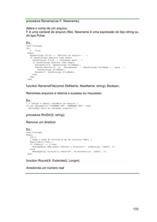 133
procedure Rename(var F; Newname);
Altera o nome de um arquivo.
F é uma variável de arquivo (file). Newname é uma expressão do tipo string ou
do tipo Pchar.
Ex.:
uses Dialogs;
var
f : file;
begin
OpenDialog1.Title := 'Escolha um arquivo... ';
if OpenDialog1.Execute then begin
SaveDialog1.Title := 'Renomear para...';
if SaveDialog1.Execute then begin
AssignFile(f, OpenDialog1.FileName);
Canvas.TextOut(5, 10, 'Renomeando ' + OpenDialog1.FileName + ' para ' +
SaveDialog1.FileName);
Rename(f, SaveDialog1.FileName);
end;
end;
end;
function RenameFile(const OldName, NewName: string): Boolean;
Renomeia arquivos e retorna o sucesso ou insucesso
Ex.:
{ O código a seguir renomeia um arquivo }
if not RenameFile('OLDNAME.TXT','NEWNAME.TXT') then
ErrorMsg('Erro ao renomear arquivo!');
procedure RmDir(S: string);
Remove um diretório
Ex.:
uses Dialogs;
begin
{$I-}
{ Pega o nome do diretório de um controle TEdit }
RmDir(Edit1.Text);
if IOResult <> 0 then
MessageDlg('Não posso remover o diretório', mtWarning, [mbOk], 0)
else
MessageDlg('Diretório removido', mtInformation, [mbOk], 0);
end;
function Round(X: Extended): Longint;
Arredonda um número real
 