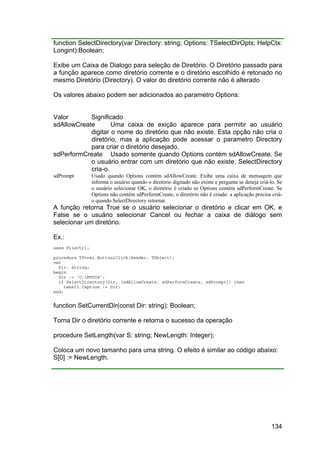 134
function SelectDirectory(var Directory: string; Options: TSelectDirOpts; HelpCtx:
Longint):Boolean;
Exibe um Caixa de Dialogo para seleção de Diretório. O Diretório passado para
a função aparece como diretório corrente e o diretório escolhido é retonado no
mesmo Diretório (Directory). O valor do diretório corrente não é alterado
Os valores abaixo podem ser adicionados ao parametro Options:
Valor Significado
sdAllowCreate Uma caixa de exição aparece para permitir ao usuário
digitar o nome do diretório que não existe. Esta opção não cria o
diretório, mas a aplicação pode acessar o parametro Directory
para criar o diretório desejado.
sdPerformCreate Usado somente quando Options contém sdAllowCreate. Se
o usuário entrar com um diretório que não existe, SelectDirectory
cria-o.
sdPrompt Usado quando Options contém sdAllowCreate. Exibe uma caixa de mensagem que
informa o usuário quando o diretório digitado não existe e pergunta se deseja criá-lo. Se
o usuário selecionar OK, o diretório é criado se Options contém sdPerformCreate. Se
Options não contém sdPerformCreate, o diretório não é criado: a aplicação precisa criá-
o quando SelectDirectory retornar.
A função retorna True se o usuário selecionar o diretório e clicar em OK, e
False se o usuário selecionar Cancel ou fechar a caixa de diálogo sem
selecionar um diretório.
Ex.:
uses FileCtrl;
procedure TForm1.Button1Click(Sender: TObject);
var
Dir: string;
begin
Dir := 'C:MYDIR';
if SelectDirectory(Dir, [sdAllowCreate, sdPerformCreate, sdPrompt]) then
Label1.Caption := Dir;
end;
function SetCurrentDir(const Dir: string): Boolean;
Torna Dir o diretório corrente e retorna o sucesso da operação
procedure SetLength(var S: string; NewLength: Integer);
Coloca um novo tamanho para uma string. O efeito é similar ao código abaixo:
S[0] := NewLength.
 