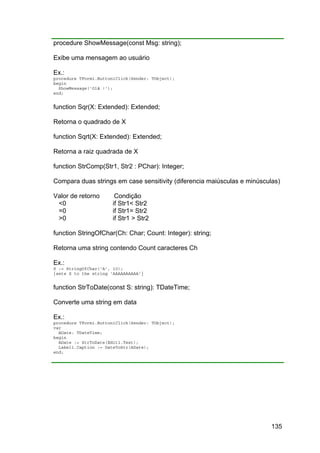 135
procedure ShowMessage(const Msg: string);
Exibe uma mensagem ao usuário
Ex.:
procedure TForm1.Button1Click(Sender: TObject);
begin
ShowMessage('Olá !');
end;
function Sqr(X: Extended): Extended;
Retorna o quadrado de X
function Sqrt(X: Extended): Extended;
Retorna a raiz quadrada de X
function StrComp(Str1, Str2 : PChar): Integer;
Compara duas strings em case sensitivity (diferencia maiúsculas e minúsculas)
Valor de retorno Condição
<0 if Str1< Str2
=0 if Str1= Str2
>0 if Str1 > Str2
function StringOfChar(Ch: Char; Count: Integer): string;
Retorna uma string contendo Count caracteres Ch
Ex.:
S := StringOfChar('A', 10);
{sets S to the string 'AAAAAAAAAA'}
function StrToDate(const S: string): TDateTime;
Converte uma string em data
Ex.:
procedure TForm1.Button1Click(Sender: TObject);
var
ADate: TDateTime;
begin
ADate := StrToDate(Edit1.Text);
Label1.Caption := DateToStr(ADate);
end;
 