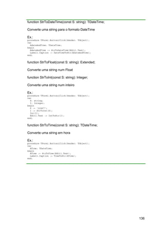 136
function StrToDateTime(const S: string): TDateTime;
Converte uma string para o formato DateTime
Ex.:
procedure TForm1.Button1Click(Sender: TObject);
var
AdateAndTime: TDateTime;
begin
AdateAndTime := StrToDateTime(Edit1.Text);
Label1.Caption := DateTimeToStr(ADateAndTime);
end;
function StrToFloat(const S: string): Extended;
Converte uma string num Float
function StrToInt(const S: string): Integer;
Converte uma string num inteiro
Ex.:
procedure TForm1.Button1Click(Sender: TObject);
var
S: string;
I: Integer;
begin
S := '22467';
I := StrToInt(S);
Inc(I);
Edit1.Text := IntToStr(I);
end;
function StrToTime(const S: string): TDateTime;
Converte uma string em hora
Ex.:
procedure TForm1.Button1Click(Sender: TObject);
var
ATime: TDateTime;
begin
ATime := StrToTime(Edit1.Text);
Label1.Caption := TimeToStr(ATime);
end;
 