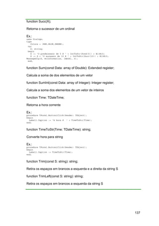 137
function Succ(X);
Retorna o sucessor de um ordinal
Ex.:
uses Dialogs;
type
Colors = (RED,BLUE,GREEN);
var
S: string;
begin
S := 'O predecessor de 5 é ' + IntToStr(Pred(5)) + #13#10;
S := S + 'O sucessor de 10 é ' + IntToStr(Succ(10)) + #13#10;
MessageDlg(S, mtInformation, [mbOk], 0);
end;
function Sum(const Data: array of Double): Extended register;
Calcula a soma de dos elementos de um vetor
function SumInt(const Data: array of Integer): Integer register;
Calcula a soma dos elementos de um vetor de inteiros
function Time: TDateTime;
Retorna a hora corrente
Ex.:
procedure TForm1.Button1Click(Sender: TObject);
begin
Label1.Caption := 'A hora é ' + TimeToStr(Time);
end;
function TimeToStr(Time: TDateTime): string;
Converte hora para string
Ex.:
procedure TForm1.Button1Click(Sender: TObject);
begin
Label1.Caption := TimeToStr(Time);
end;
function Trim(const S: string): string;
Retira os espaços em brancos a esquerda e a direita da string S
function TrimLeft(const S: string): string;
Retira os espaços em brancos a esquerda da string S
 