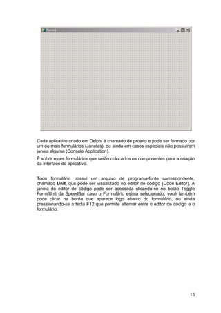 15
Cada aplicativo criado em Delphi é chamado de projeto e pode ser formado por
um ou mais formulários (Janelas), ou ainda em casos especiais não possuírem
janela alguma (Console Application).
É sobre estes formulários que serão colocados os componentes para a criação
da interface do aplicativo.
Todo formulário possui um arquivo de programa-fonte correspondente,
chamado Unit, que pode ser visualizado no editor de código (Code Editor). A
janela do editor de código pode ser acessada clicando-se no botão Toggle
Form/Unit da SpeedBar caso o Formulário esteja selecionado; você também
pode clicar na borda que aparece logo abaixo do formulário, ou ainda
pressionando-se a tecla F12 que permite alternar entre o editor de código e o
formulário.
 