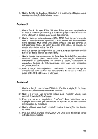 158
5) Qual a função do Database Desktop? É a ferramenta utilizada para a
criação/manutenção de tabelas de dados.
Capitulo 3
1) Qual a função do Menu Editor? O Menu Editor permite a criação visual
de menus pulldown (mainmenu), o ajuste das propriedades dos itens de
menu e também o acesso aos eventos dos mesmos.
2) Qual a diferença entre aplicações SDI e MDI? Qual tipo podemos criar
com o Delphi? Em uma aplicação SDI as janelas são independentes,
numa aplicação MDI temos uma janela principal (pai) que gerencia as
outras janelas (filhas). No Delphi podemos criar ambas, no entanto, por
padrão são criadas aplicações SDI.
3) Para que servem os componentes da Guia BDE? Eles permitem acessar
bancos de dados através da engine BDE.
4) Qual a função dos componentes da Guia Data Controls? Eles permitem
construir janelas para visualização e manutenção conectadas
diretamente a componentes de acesso a dados, executando as
operações básicas de leitura/gravação sem que seja necessário
programação extra.
5) Qual a função do componente DataSource? O DataSource liga os
componentes Data Controls aos componentes de acesso a dados, das
guias BDE, ADO, dbExpress e Interbase.
Capitulo 4
1) Qual é a função propriedade EditMask? Facilitar a digitação de dados
através de uma máscara de entrada de dados.
2) Qual é o evento que devemos utilizar para inicializar valores num
campo? O evento OnNewRecord.
3) Para que serve a propriedade CharCase? Para especificar se a
digitação será normal (da forma como for digitada) ou deverá ser fixada
em maiúsculo ou minúsculo.
4) Qual a utilizade do método Locate? Localizar informações nas tabelas
de dados.
5) Para que serve a função InputQuery? Cria uma caixa de diálogo para a
entrada de informações.
 