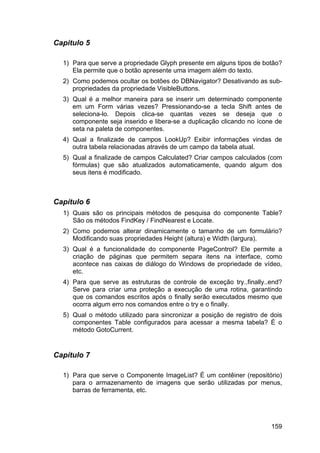 159
Capitulo 5
1) Para que serve a propriedade Glyph presente em alguns tipos de botão?
Ela permite que o botão apresente uma imagem além do texto.
2) Como podemos ocultar os botões do DBNavigator? Desativando as sub-
propriedades da propriedade VisibleButtons.
3) Qual é a melhor maneira para se inserir um determinado componente
em um Form várias vezes? Pressionando-se a tecla Shift antes de
seleciona-lo. Depois clica-se quantas vezes se deseja que o
componente seja inserido e libera-se a duplicação clicando no ícone de
seta na paleta de componentes.
4) Qual a finalizade de campos LookUp? Exibir informações vindas de
outra tabela relacionadas através de um campo da tabela atual.
5) Qual a finalizade de campos Calculated? Criar campos calculados (com
fórmulas) que são atualizados automaticamente, quando algum dos
seus itens é modificado.
Capítulo 6
1) Quais são os principais métodos de pesquisa do componente Table?
São os métodos FindKey / FindNearest e Locate.
2) Como podemos alterar dinamicamente o tamanho de um formulário?
Modificando suas propriedades Height (altura) e Width (largura).
3) Qual é a funcionalidade do componente PageControl? Ele permite a
criação de páginas que permitem separa itens na interface, como
acontece nas caixas de diálogo do Windows de propriedade de vídeo,
etc.
4) Para que serve as estruturas de controle de exceção try..finally..end?
Serve para criar uma proteção a execução de uma rotina, garantindo
que os comandos escritos após o finally serão executados mesmo que
ocorra algum erro nos comandos entre o try e o finally.
5) Qual o método utilizado para sincronizar a posição de registro de dois
componentes Table configurados para acessar a mesma tabela? É o
método GotoCurrent.
Capítulo 7
1) Para que serve o Componente ImageList? É um contêiner (repositório)
para o armazenamento de imagens que serão utilizadas por menus,
barras de ferramenta, etc.
 