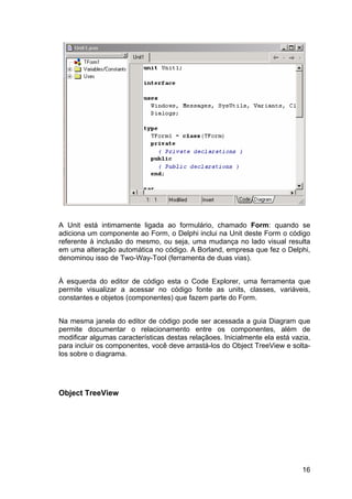 16
A Unit está intimamente ligada ao formulário, chamado Form: quando se
adiciona um componente ao Form, o Delphi inclui na Unit deste Form o código
referente à inclusão do mesmo, ou seja, uma mudança no lado visual resulta
em uma alteração automática no código. A Borland, empresa que fez o Delphi,
denominou isso de Two-Way-Tool (ferramenta de duas vias).
À esquerda do editor de código esta o Code Explorer, uma ferramenta que
permite visualizar a acessar no código fonte as units, classes, variáveis,
constantes e objetos (componentes) que fazem parte do Form.
Na mesma janela do editor de código pode ser acessada a guia Diagram que
permite documentar o relacionamento entre os componentes, além de
modificar algumas características destas relaçãoes. Inicialmente ela está vazia,
para incluir os componentes, você deve arrastá-los do Object TreeView e solta-
los sobre o diagrama.
Object TreeView
 