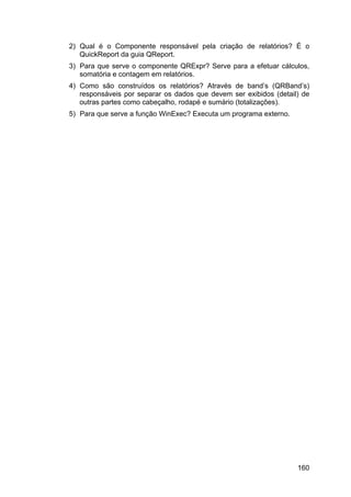 160
2) Qual é o Componente responsável pela criação de relatórios? É o
QuickReport da guia QReport.
3) Para que serve o componente QRExpr? Serve para a efetuar cálculos,
somatória e contagem em relatórios.
4) Como são construídos os relatórios? Através de band’s (QRBand’s)
responsáveis por separar os dados que devem ser exibidos (detail) de
outras partes como cabeçalho, rodapé e sumário (totalizações).
5) Para que serve a função WinExec? Executa um programa externo.
 