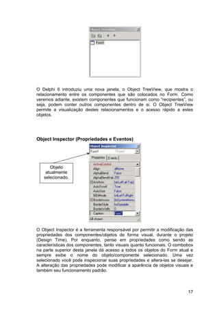 17
O Delphi 6 introduziu uma nova janela, o Object TreeView, que mostra o
relacionamento entre os componentes que são colocados no Form. Como
veremos adiante, existem componentes que funcionam como “recipientes”, ou
seja, podem conter outros componentes dentro de si. O Object TreeView
permite a visualização destes relacionamentos e o acesso rápido a estes
objetos.
Object Inspector (Propriedades e Eventos)
O Object Inspector é a ferramenta responsável por permitir a modificação das
propriedades dos componentes/objetos de forma visual, durante o projeto
(Design Time). Por enquanto, pense em propriedades como sendo as
características dos componentes, tanto visuais quanto funcionais. O combobox
na parte superior desta janela dá acesso a todos os objetos do Form atual e
sempre exibe o nome do objeto/componente selecionado. Uma vez
selecionado você pode inspecionar suas propriedades e altera-las se desejar.
A alteração das propriedades pode modificar a aparência de objetos visuais e
também seu funcionamento padrão.
Objeto
atualmente
selecionado.
 