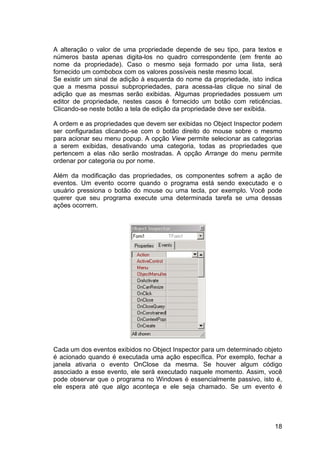 18
A alteração o valor de uma propriedade depende de seu tipo, para textos e
números basta apenas digita-los no quadro correspondente (em frente ao
nome da propriedade). Caso o mesmo seja formado por uma lista, será
fornecido um combobox com os valores possíveis neste mesmo local.
Se existir um sinal de adição à esquerda do nome da propriedade, isto indica
que a mesma possui subpropriedades, para acessa-las clique no sinal de
adição que as mesmas serão exibidas. Algumas propriedades possuem um
editor de propriedade, nestes casos é fornecido um botão com reticências.
Clicando-se neste botão a tela de edição da propriedade deve ser exibida.
A ordem e as propriedades que devem ser exibidas no Object Inspector podem
ser configuradas clicando-se com o botão direito do mouse sobre o mesmo
para acionar seu menu popup. A opção View permite selecionar as categorias
a serem exibidas, desativando uma categoria, todas as propriedades que
pertencem a elas não serão mostradas. A opção Arrange do menu permite
ordenar por categoria ou por nome.
Além da modificação das propriedades, os componentes sofrem a ação de
eventos. Um evento ocorre quando o programa está sendo executado e o
usuário pressiona o botão do mouse ou uma tecla, por exemplo. Você pode
querer que seu programa execute uma determinada tarefa se uma dessas
ações ocorrem.
Cada um dos eventos exibidos no Object Inspector para um determinado objeto
é acionado quando é executada uma ação específica. Por exemplo, fechar a
janela ativaria o evento OnClose da mesma. Se houver algum código
associado a esse evento, ele será executado naquele momento. Assim, você
pode observar que o programa no Windows é essencialmente passivo, isto é,
ele espera até que algo aconteça e ele seja chamado. Se um evento é
 