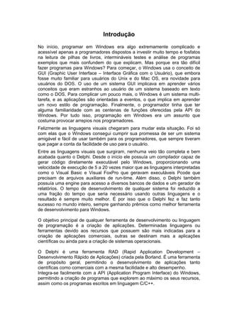 Introdução
No início, programar em Windows era algo extremamente complicado e
acessível apenas a programadores dispostos a investir muito tempo e fosfatos
na leitura de pilhas de livros, intermináveis testes e análise de programas
exemplos que mais confundem do que explicam. Mas porque era tão difícil
fazer programas para Windows? Para começar, o Windows usa o conceito de
GUI (Graphic User Interface – Interface Gráfica com o Usuário), que embora
fosse muito familiar para usuários do Unix e do Mac OS, era novidade para
usuários do DOS. O uso de um sistema GUI implicava em aprender vários
conceitos que eram estranhos ao usuário de um sistema baseado em texto
como o DOS. Para complicar um pouco mais, o Windows é um sistema multi-
tarefa, e as aplicações são orientadas a eventos, o que implica em aprender
um novo estilo de programação. Finalmente, o programador tinha que ter
alguma familiaridade com as centenas de funções oferecidas pela API do
Windows. Por tudo isso, programação em Windows era um assunto que
costuma provocar arrepios nos programadores.
Felizmente as linguagens visuais chegaram para mudar esta situação. Foi só
com elas que o Windows consegui cumprir sua promessa de ser um sistema
amigável e fácil de usar também para os programadores, que sempre tiveram
que pagar a conta da facilidade de uso para o usuário.
Entre as linguagens visuais que surgiram, nenhuma veio tão completa e bem
acabada quanto o Delphi. Desde o início ele possuía um compilador capaz de
gerar código diretamente executável pelo Windows, proporcionando uma
velocidade de execução de 5 a 20 vezes maior que as linguagens interpretadas
como o Visual Basic e Visual FoxPro que geravam executáveis Pcode que
precisam de arquivos auxiliares de run-time. Além disso, o Delphi também
possuía uma engine para acesso a diversos bancos de dados e um gerador de
relatórios. O tempo de desenvolvimento de qualquer sistema foi reduzido a
uma fração do tempo que seria necessário usando outras linguagens e o
resultado é sempre muito melhor. É por isso que o Delphi fez e faz tanto
sucesso no mundo inteiro, sempre ganhando prêmios como melhor ferramenta
de desenvolvimento para Windows.
O objetivo principal de qualquer ferramenta de desenvolvimento ou linguagem
de programação é a criação de aplicações. Determinadas linguagens ou
ferramentas devido aos recursos que possuem são mais indicadas para a
criação de aplicações comerciais, outras se destinam mais a aplicações
científicas ou ainda para a criação de sistemas operacionais.
O Delphi é uma ferramenta RAD (Rapid Application Development –
Desenvolvimento Rápido de Aplicações) criada pela Borland. É uma ferramenta
de propósito geral, permitindo o desenvolvimento de aplicações tanto
científicas como comerciais com a mesma facilidade e alto desempenho.
Integra-se facilmente com a API (Application Program Interface) do Windows,
permitindo a criação de programas que explorem ao máximo os seus recursos,
assim como os programas escritos em linguagem C/C++.
 