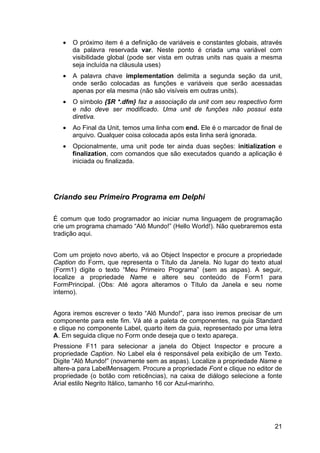 21
• O próximo item é a definição de variáveis e constantes globais, através
da palavra reservada var. Neste ponto é criada uma variável com
visibilidade global (pode ser vista em outras units nas quais a mesma
seja incluída na cláusula uses)
• A palavra chave implementation delimita a segunda seção da unit,
onde serão colocadas as funções e variáveis que serão acessadas
apenas por ela mesma (não são visíveis em outras units).
• O símbolo {$R *.dfm} faz a associação da unit com seu respectivo form
e não deve ser modificado. Uma unit de funções não possui esta
diretiva.
• Ao Final da Unit, temos uma linha com end. Ele é o marcador de final de
arquivo. Qualquer coisa colocada após esta linha será ignorada.
• Opcionalmente, uma unit pode ter ainda duas seções: initialization e
finalization, com comandos que são executados quando a aplicação é
iniciada ou finalizada.
Criando seu Primeiro Programa em Delphi
É comum que todo programador ao iniciar numa linguagem de programação
crie um programa chamado “Alô Mundo!” (Hello World!). Não quebraremos esta
tradição aqui.
Com um projeto novo aberto, vá ao Object Inspector e procure a propriedade
Caption do Form, que representa o Título da Janela. No lugar do texto atual
(Form1) digite o texto “Meu Primeiro Programa” (sem as aspas). A seguir,
localize a propriedade Name e altere seu conteúdo de Form1 para
FormPrincipal. (Obs: Até agora alteramos o Título da Janela e seu nome
interno).
Agora iremos escrever o texto “Alô Mundo!”, para isso iremos precisar de um
componente para este fim. Vá até a paleta de componentes, na guia Standard
e clique no componente Label, quarto item da guia, representado por uma letra
A. Em seguida clique no Form onde deseja que o texto apareça.
Pressione F11 para selecionar a janela do Object Inspector e procure a
propriedade Caption. No Label ela é responsável pela exibição de um Texto.
Digite “Alô Mundo!” (novamente sem as aspas). Localize a propriedade Name e
altere-a para LabelMensagem. Procure a propriedade Font e clique no editor de
propriedade (o botão com reticências), na caixa de diálogo selecione a fonte
Arial estilo Negrito Itálico, tamanho 16 cor Azul-marinho.
 