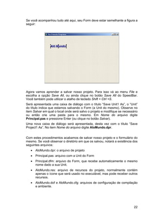 22
Se você acompanhou tudo até aqui, seu Form deve estar semelhante a figura a
seguir:
Agora vamos aprender a salvar nosso projeto. Para isso vá ao menu File e
escolha a opção Save All, ou ainda clique no botão Save All do SpeedBar.
Você também pode utilizar o atalho de teclado Shift + Ctrl +S.
Será apresentada uma caixa de diálogo com o título “Save Unit1 As”, o “Unit”
do título indica que estamos salvando o Form (a Unit do mesmo). Observe no
item Salvar em qual o local onde será salvo o projeto e modifique se necessário
ou então crie uma pasta para o mesmo. Em Nome do arquivo digite
Principal.pas e pressione Enter (ou clique no botão Salvar).
Uma nova caixa de diálogo será apresentada, desta vez com o título “Save
Project1 As”. No item Nome do arquivo digite AloMundo.dpr.
Com estes procedimentos acabamos de salvar nosso projeto e o formulário do
mesmo. Se você observar o diretório em que os salvou, notará a existência dos
seguintes arquivos:
• AloMundo.dpr: o arquivo de projeto
• Principal.pas: arquivo com a Unit do Form
• Principal.dfm: arquivo do Form, que recebe automaticamente o mesmo
nome dado a sua Unit.
• AloMundo.res: arquivo de recursos do projeto, normalmente contém
apenas o ícone que será usado no executável, mas pode receber outros
recursos.
• AloMundo.dof e AloMundo.cfg: arquivos de configuração de compilação
e ambiente.
 