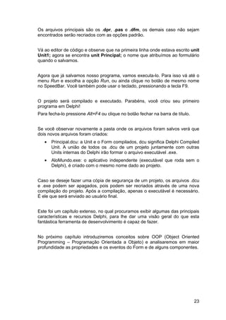 23
Os arquivos principais são os .dpr, .pas e .dfm, os demais caso não sejam
encontrados serão recriados com as opções padrão.
Vá ao editor de código e observe que na primeira linha onde estava escrito unit
Unit1; agora se encontra unit Principal; o nome que atribuímos ao formulário
quando o salvamos.
Agora que já salvamos nosso programa, vamos executa-lo. Para isso vá até o
menu Run e escolha a opção Run, ou ainda clique no botão de mesmo nome
no SpeedBar. Você também pode usar o teclado, pressionando a tecla F9.
O projeto será compilado e executado. Parabéns, você criou seu primeiro
programa em Delphi!
Para fecha-lo pressione Alt+F4 ou clique no botão fechar na barra de título.
Se você observar novamente a pasta onde os arquivos foram salvos verá que
dois novos arquivos foram criados:
• Principal.dcu: a Unit e o Form compilados, dcu significa Delphi Compiled
Unit. A união de todos os .dcu de um projeto juntamente com outras
Units internas do Delphi irão formar o arquivo executável .exe.
• AloMundo.exe: o aplicativo independente (executável que roda sem o
Delphi), é criado com o mesmo nome dado ao projeto.
Caso se deseje fazer uma cópia de segurança de um projeto, os arquivos .dcu
e .exe podem ser apagados, pois podem ser recriados através de uma nova
compilação do projeto. Após a compilação, apenas o executável é necessário.
É ele que será enviado ao usuário final.
Este foi um capítulo extenso, no qual procuramos exibir algumas das principais
características e recursos Delphi, para lhe dar uma visão geral do que esta
fantástica ferramenta de desenvolvimento é capaz de fazer.
No próximo capítulo introduziremos conceitos sobre OOP (Object Oriented
Programming – Programação Orientada a Objeto) e analisaremos em maior
profundidade as propriedades e os eventos do Form e de alguns componentes.
 