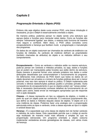 25
Capítulo 2
Programação Orientada a Objeto (POO)
Embora não seja objetivo deste curso ensinar POO, uma breve introdução é
necessária, já que o Delphi é essencialmente orientado a objeto.
De maneira prática, podemos pensar no objeto sendo uma estrutura que
agrupa dados e funções para manipular estes dados. Como as funções são
sempre “intimamente ligadas” aos dados, o sistema todo funciona de maneira
mais segura e confiável. Além disso, a POO utiliza conceitos como
encapsulamento e herança que facilitam muito a programação e manutenção
dos programas.
Os dados de um objeto costumam ser chamados de variáveis de instância e as
funções de métodos. As variáveis de instância definem as propriedades
(também chamadas de atributos) do objeto e os métodos definem o seu
comportamento.
Encapsulamento - Como as variáveis e métodos estão na mesma estrutura,
pode-se pensar em variáveis e métodos privados, ou seja, dados e funções
que só podem ser manipulados pelas funções que estão dentro da estrutura.
Desta maneira é possível formar uma camada protetora nos dados e evitar
atribuições desastradas que comprometeriam o funcionamento do programa.
Os defensores mais ortodoxos da POO dizem que todos os dados de um
objeto deveriam ser privados e o número de funções públicas deve ser o menor
possível, mas isso nem sempre é viável ou prático. O Delphi implementa este
conceito e oferece dados/funções publicas (public) e privadas (private). Outra
conseqüência do encapsulamento é que os objetos podem ser “caixas pretas”.
Não é necessário (teoricamente) conhecer detalhes de funcionamento de um
objeto para usá-lo, basta enviar as mensagens apropriadas que ele responde
com a ação desejada.
Classes - A classe representa um tipo ou categoria de objetos, o modelo a
partir do qual um objeto pode ser construído. É a estrutura propriamente dita,
que define os dados e métodos daquela classe de objetos. O objeto em si é
uma instância da classe. Podemos fazer uma analogia com a programação
estruturada entre os tipos e variáveis, onde a classe equivale ao tipo e o objeto
à variável desse tipo.
Herança - É a capacidade que uma classe de objetos tem de herdar variáveis
e métodos de outra classe. Esta capacidade permite que o código já escrito
seja reutilizado de maneira muito mais eficiente e simples do que na
programação estruturada. Um programa orientado a objeto costuma
implementar verdadeiras árvores genealógicas de classes, com vários níveis
de herança.
 