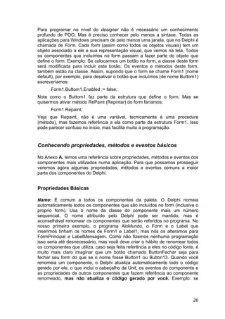 26
Para programar no nível do designer não é necessário um conhecimento
profundo de POO. Mas é preciso conhecer pelo menos a sintaxe. Todas as
aplicações para Windows precisam de pelo menos uma janela, que no Delphi é
chamada de Form. Cada form (assim como todos os objetos visuais) tem um
objeto associado a ele e sua representação visual, que vemos na tela. Todos
os componentes que incluímos no form passam a fazer parte do objeto que
define o form. Exemplo: Se colocarmos um botão no form, a classe deste form
será modificada para incluir este botão. Os eventos e métodos deste form,
também estão na classe. Assim, supondo que o form se chame Form1 (nome
default), por exemplo, para desativar o botão que incluímos (de nome Buttom1)
escreveríamos:
Form1.Buttom1.Enabled := false;
Note como o Buttom1 faz parte da estrutura que define o form. Mas se
quisermos ativar método RePaint (Repintar) do form faríamos:
Form1.Repaint;
Veja que Repaint, não é uma variável, tecnicamente é uma procedure
(método), mas fazemos referência a ela como parte da estrutura Form1. Isso
pode parecer confuso no início, mas facilita muito a programação.
Conhecendo propriedades, métodos e eventos básicos
No Anexo A, temos uma referência sobre propriedades, métodos e eventos dos
componentes mais utilizados numa aplicação. Para que possamos prosseguir
veremos agora algumas propriedades, métodos e eventos comuns a maior
parte dos componentes do Delphi:
Propriedades Básicas
Name: É comum a todos os componentes da paleta. O Delphi nomeia
automaticamente todos os componentes que são incluídos no form (inclusive o
proprio form). Usa o nome da classe do componente mais um número
sequencial. O nome atribuído pelo Delphi pode ser mantido, mas é
aconselhável renomear os componentes que serão referidos no programa. No
nosso primeiro exemplo, o programa AloMundo, o Form e o Label que
inserimos tinham os nomes de Form1 e Label1, mas nós os alteramos para
FormPrincipal e LabelMensagem. Como não fizemos nenhuma programação
isso seria até desnecessário, mas você deve criar o hábito de renomear todos
os componentes que utiliza, caso seja feita referência a eles no código fonte, é
muito mais claro imaginar que um botão chamado ButtonFechar seja para
fechar seu form do que se o nome fosse Button1 ou Button13. Quando você
renomeia um componente, o Delphi atualiza automaticamente todo o código
gerado por ele, o que inclui o cabeçalho da Unit, os eventos do componente e
as propriedades de outros componentes que fazem referência ao componente
renomeado, mas não atualiza o código gerado por você. Exemplo: se
 
