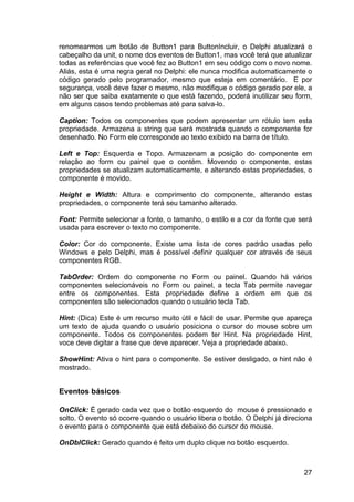 27
renomearmos um botão de Button1 para ButtonIncluir, o Delphi atualizará o
cabeçalho da unit, o nome dos eventos de Button1, mas você terá que atualizar
todas as referências que você fez ao Button1 em seu código com o novo nome.
Aliás, esta é uma regra geral no Delphi: ele nunca modifica automaticamente o
código gerado pelo programador, mesmo que esteja em comentário. E por
segurança, você deve fazer o mesmo, não modifique o código gerado por ele, a
não ser que saiba exatamente o que está fazendo, poderá inutilizar seu form,
em alguns casos tendo problemas até para salva-lo.
Caption: Todos os componentes que podem apresentar um rótulo tem esta
propriedade. Armazena a string que será mostrada quando o componente for
desenhado. No Form ele corresponde ao texto exibido na barra de título.
Left e Top: Esquerda e Topo. Armazenam a posição do componente em
relação ao form ou painel que o contém. Movendo o componente, estas
propriedades se atualizam automaticamente, e alterando estas propriedades, o
componente é movido.
Height e Width: Altura e comprimento do componente, alterando estas
propriedades, o componente terá seu tamanho alterado.
Font: Permite selecionar a fonte, o tamanho, o estilo e a cor da fonte que será
usada para escrever o texto no componente.
Color: Cor do componente. Existe uma lista de cores padrão usadas pelo
Windows e pelo Delphi, mas é possível definir qualquer cor através de seus
componentes RGB.
TabOrder: Ordem do componente no Form ou painel. Quando há vários
componentes selecionáveis no Form ou painel, a tecla Tab permite navegar
entre os componentes. Esta propriedade define a ordem em que os
componentes são selecionados quando o usuário tecla Tab.
Hint: (Dica) Este é um recurso muito útil e fácil de usar. Permite que apareça
um texto de ajuda quando o usuário posiciona o cursor do mouse sobre um
componente. Todos os componentes podem ter Hint. Na propriedade Hint,
voce deve digitar a frase que deve aparecer. Veja a propriedade abaixo.
ShowHint: Ativa o hint para o componente. Se estiver desligado, o hint não é
mostrado.
Eventos básicos
OnClick: É gerado cada vez que o botão esquerdo do mouse é pressionado e
solto. O evento só ocorre quando o usuário libera o botão. O Delphi já direciona
o evento para o componente que está debaixo do cursor do mouse.
OnDblClick: Gerado quando é feito um duplo clique no botão esquerdo.
 