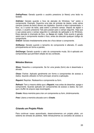 28
OnKeyPress: Gerado quando o usuário pressiona (e libera) uma tecla no
teclado.
OnEnter: Gerado quando o foco de atenção do Windows “cai” sobre o
componente. Exemplo: Suponha uma tela de entrada de dados, onde vários
campos (caixas de texto) devem ser digitados. Quando a tela é apresentada, o
foco, ou o cursor de texto, está sobre o primeiro campo. Depois de digitar o
campo, o usuário pressiona Tab para passar para o campo seguinte. Veja que
o que passa para o campo seguinte é a atenção da aplicação e do Windows.
Essa atenção é chamada de foco, ou focus em inglês. Este evento é gerado
assim que o componente recebe o foco, antes de executar qualquer código do
componente.
OnExit: Gerado imediatamente antes de o foco deixar o componente.
OnResize: Gerado quando o tamanho do componente é alterado. É usado
principalmente em forms e painéis.
OnChange: Gerado quando o valor do componente muda. Só é aplicado em
componentes que permitem edição de seu conteúdo.
Métodos Básicos
Show: Desenha o componente. Se for uma janela (form) ela é desenhada e
ativada.
Close: Fechar. Aplicado geralmente em forms e componentes de acesso a
dados. Quando utilizado no form principal, encerra a aplicação.
Repaint: Repintar. Redesenha o componente ou form.
Refresh: Tem o mesmo efeito que o Repaint, mas antes de desenhar, apaga o
componente. Quando aplicado em componentes de acesso a dados, faz com
que o buffer do arquivo seja recarregado.
Create: Aloca memória para criar um componente ou form, dinâmicamente.
Free: Libera a memória alocada com o Create.
Criando um Projeto Piloto
Para continuar nosso aprendizado, desenvolveremos um projeto piloto, um
sistema de entrada de pedidos. Nele introduziremos os conceitos de acesso a
 