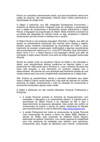 Possui um compilador extremamente rápido, que gera executáveis nativos (em
código de máquina, não interpretado), obtendo assim melhor performance e
total proteção do código fonte.
O Delphi é extensível, sua IDE (Integrated Development Environment –
Ambiente de Desenvolvimento Integrado) pode ser ampliada e personalizada
com a adição de componentes e ferramentas criadas utilizando-se o Object
Pascal, a linguagem de programação do Delphi. Neste ambiente constroem-se
as janelas das aplicações de maneira visual, ou seja, arrastando e soltando
componentes que irão compor a interface com o usuário.
O Object Pascal é uma poderosa linguagem Orientada a Objeto, que além de
possuir as características tradicionais das mesmas como classes e objetos,
também possui interfaces (semelhantes às encontradas em COM e Java),
tratamento de exceção, programação multithreaded e algumas características
não encontradas nem mesmo em C++, como RTTI (Runtime Type Information).
Assim como o C++, o Object Pascal é uma linguagem híbrida, pois além da
orientação a objeto possui também uma parte da antiga linguagem estruturada
(Pascal)
Devido ao projeto inicial da arquitetura interna do Delphi e da orientação a
objeto, suas características básicas mantêm-se as mesmas desde o seu
lançamento em 1995 (ainda para o Windows 3.1, pois o Windows 95 ainda não
havia sido lançado), o que demonstra um profundo respeito com o
desenvolvedor. Isto permite que uma aplicação seja facilmente portada de uma
versão anterior para uma nova, simplesmente recompilando-se o código fonte.
Obs: Embora as características, teorias e exemplos abordadas aqui sejam
sobre o Delphi 6 (última versão disponível), tudo pode ser aplicado em versões
anteriores do Delphi, excetuando-se o caso da utilização de componentes e
ferramentas introduzidos apenas nesta versão.
O Delphi é distribuído em três versões diferentes: Personal, Professional e
Enterprise.
• A versão Personal consiste no Ambiente de Desenvolvimento, com
compilador e debugador e os componentes básicos. É indicado para o
aprendizado do Object Pascal e da utilização da IDE e para o
desenvolvimento de pequenas aplicações. Esta versão não contém os
componentes de acesso a bancos de dados. Atualmente foi liberada
para download gratuito no site do fabricante (http://www.borland.com);
• A versão Professional tem todos os componentes da versão Personal
mais componentes de acesso a banco de dados (BDE) Desktop e
através de ODBC, para impressão de relatórios (Quick Report),
elaboração de gráficos (TeeChart), uma versão especial do InstallShield
para criar programas de instalação para distribuir seus aplicativos,
componentes para criação de aplicativos para internet, componentes
 