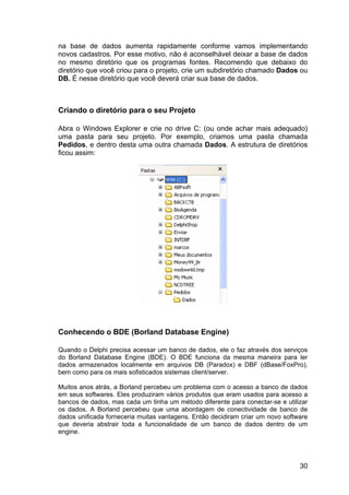 30
na base de dados aumenta rapidamente conforme vamos implementando
novos cadastros. Por esse motivo, não é aconselhável deixar a base de dados
no mesmo diretório que os programas fontes. Recomendo que debaixo do
diretório que você criou para o projeto, crie um subdiretório chamado Dados ou
DB. É nesse diretório que você deverá criar sua base de dados.
Criando o diretório para o seu Projeto
Abra o Windows Explorer e crie no drive C: (ou onde achar mais adequado)
uma pasta para seu projeto. Por exemplo, criamos uma pasta chamada
Pedidos, e dentro desta uma outra chamada Dados. A estrutura de diretórios
ficou assim:
Conhecendo o BDE (Borland Database Engine)
Quando o Delphi precisa acessar um banco de dados, ele o faz através dos serviços
do Borland Database Engine (BDE). O BDE funciona da mesma maneira para ler
dados armazenados localmente em arquivos DB (Paradox) e DBF (dBase/FoxPro),
bem como para os mais sofisticados sistemas client/server.
Muitos anos atrás, a Borland percebeu um problema com o acesso a banco de dados
em seus softwares. Eles produziram vários produtos que eram usados para acesso a
bancos de dados, mas cada um tinha um método diferente para conectar-se e utilizar
os dados. A Borland percebeu que uma abordagem de conectividade de banco de
dados unificada forneceria muitas vantagens. Então decidiram criar um novo software
que deveria abstrair toda a funcionalidade de um banco de dados dentro de um
engine.
 