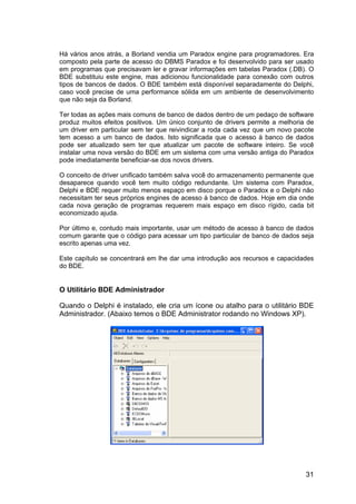 31
Há vários anos atrás, a Borland vendia um Paradox engine para programadores. Era
composto pela parte de acesso do DBMS Paradox e foi desenvolvido para ser usado
em programas que precisavam ler e gravar informações em tabelas Paradox (.DB). O
BDE substituiu este engine, mas adicionou funcionalidade para conexão com outros
tipos de bancos de dados. O BDE também está disponível separadamente do Delphi,
caso você precise de uma performance sólida em um ambiente de desenvolvimento
que não seja da Borland.
Ter todas as ações mais comuns de banco de dados dentro de um pedaço de software
produz muitos efeitos positivos. Um único conjunto de drivers permite a melhoria de
um driver em particular sem ter que reivindicar a roda cada vez que um novo pacote
tem acesso a um banco de dados. Isto significada que o acesso à banco de dados
pode ser atualizado sem ter que atualizar um pacote de software inteiro. Se você
instalar uma nova versão do BDE em um sistema com uma versão antiga do Paradox
pode imediatamente beneficiar-se dos novos drivers.
O conceito de driver unificado também salva você do armazenamento permanente que
desaparece quando você tem muito código redundante. Um sistema com Paradox,
Delphi e BDE requer muito menos espaço em disco porque o Paradox e o Delphi não
necessitam ter seus próprios engines de acesso à banco de dados. Hoje em dia onde
cada nova geração de programas requerem mais espaço em disco rígido, cada bit
economizado ajuda.
Por último e, contudo mais importante, usar um método de acesso à banco de dados
comum garante que o código para acessar um tipo particular de banco de dados seja
escrito apenas uma vez.
Este capítulo se concentrará em lhe dar uma introdução aos recursos e capacidades
do BDE.
O Utilitário BDE Administrador
Quando o Delphi é instalado, ele cria um ícone ou atalho para o utilitário BDE
Administrador. (Abaixo temos o BDE Administrator rodando no Windows XP).
 