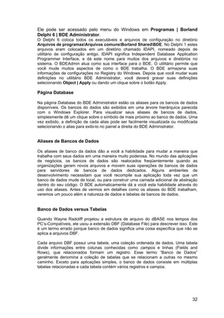 32
Ele pode ser acessado pelo menu do Windows em Programas | Borland
Delphi 6 | BDE Administrator.
O Delphi 6 coloca todos os executáveis e arquivos de configuração no diretório
Arquivos de programasArquivos comunsBorland SharedBDE. No Delphi 1 estes
arquivos eram colocados em um diretório chamado IDAPI, nomeado depois de
utilitário de configuração antigo. IDAPI significa Independent Database Application
Programmer Interface, e dá este nome para muitos dos arquivos e diretórios no
sistema. O BDEAdmin atua como sua interface para o BDE. O utilitário permite que
você mude muitos aspectos de como o BDE trabalha. O BDE armazena suas
informações de configurações no Registry do Windows. Depois que você mudar suas
definições no utilitário BDE Administrator, você deverá gravar suas definições
selecionando Object | Apply ou dando um clique sobre o botão Apply.
Página Database
Na página Database do BDE Administrator estão os aliases para os bancos de dados
disponíveis. Os bancos do dados são exibidos em uma árvore hierárquica parecida
com o Windows Explorer. Para visualizar seus aliases de bancos de dados,
simplesmente dê um clique sobre o símbolo de mais próximo ao banco de dados. Uma
vez exibido, a definição de cada alias pode ser facilmente visualizada ou modificada
selecionando o alias para exibi-lo no painel a direita do BDE Administrator.
Aliases de Bancos de Dados
Os aliases de banco da dados dão a você a habilidade para mudar a maneira que
trabalha com seus dados em uma maneira muito poderosa. No mundo das aplicações
de negócios, os bancos de dados são realocados freqüentemente quando as
organizações geram novos arquivos e movem suas operações de bancos de dados
para servidores de bancos de dados dedicados. Alguns ambientes de
desenvolvimento necessitam que você recompile sua aplicação toda vez que um
banco de dados mude de local, ou para construir uma camada adicional de abstração
dentro do seu código. O BDE automaticamente dá a você esta habilidade através do
uso dos aliases. Antes de vermos em detalhes como os aliases do BDE trabalham,
veremos um pouco além a natureza de dados e tabelas de bancos de dados.
Banco de Dados versus Tabelas
Quando Wayne Radcliff projetou a estrutura de arquivo do dBASE nos tempos dos
PC’s-Compatíveis, ele usou a extensão DBF (Database File) para descrever isso. Este
é um termo errado porque banco de dados significa uma coisa específica que não se
aplica a arquivos DBF.
Cada arquivo DBF possui uma tabela, uma coleção ordenada de dados. Uma tabela
divide informações entre colunas conhecidas como campos e linhas (Fields and
Rows), que relacionados formam um registro. Esse termo “Banco de Dados”
geralmente denomina a coleção de tabelas que se relacionam a outras no mesmo
caminho. Exceto para aplicações simples, o banco de dados consiste em múltiplas
tabelas relacionadas e cada tabela contém vários registros e campos.
 