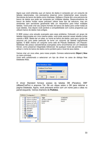 33
Agora que você entendeu que um banco de dados é composto por um conjunto de
tabelas relacionadas, nós precisamos observar como implementar esse conjunto.
Servidores de banco de dados como Interbase, SyBase e Oracle têm uma estrutura de
banco de dados que pode ser composta por múltiplas tabelas. Desenvolvedores de
banco de dados muitas vezes precisam utilizar esse tipo de estrutura, mas em
ambientes sem servidores geralmente falta um mecanismo para linkar múltiplas
tabelas. Você pode criar seu próprio formato de banco de dados para conter todas as
suas tabelas, mas depois você perderá a compatibilidade com outros programas que
utilizam banco de dados mais antigos.
O BDE possui uma solução avançada para esse problema. Colocado um grupo de
tabelas relacionadas em uma mesma pasta, você pode associar essas tabelas juntas
usando o BDE. Basta dar um alias, ou nome ao banco de dados, para que o grupo de
arquivos em uma pasta particular se torne um conjunto de tabelas logicamente
ligadas. O BDE chama um conjunto como este de Pseudo Database. Um Pseudo-
Database não possui características avançadas como encontramos em um Database
Server, como preservar integridade referencial. De qualquer modo ele permite a você
utilizar o nome do banco de dados como ponteiro para o local de seus dados.
Vamos criar um novo alias, para nosso projeto. Comece selecionando Object | New
no menu principal.
Você será questionado a selecionar um tipo de driver na caixa de diálogo New
Database Alias.
O driver Standard fornece acesso às tabelas DB (Paradox), DBF
(dBase/FoxPro) e arquivos Txt. Dê um clique sobre o OK para retornar a
pagina Database. Agora, você precisará entrar com um nome para o alias no
painel esquerdo. Vamos chamá-lo de Pedidos.
 