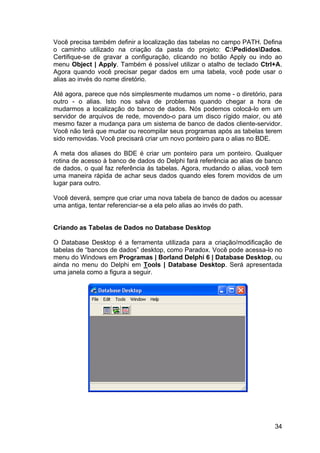 34
Você precisa também definir a localização das tabelas no campo PATH. Defina
o caminho utilizado na criação da pasta do projeto: C:PedidosDados.
Certifique-se de gravar a configuração, clicando no botão Apply ou indo ao
menu Object | Apply. Também é possível utilizar o atalho de teclado Ctrl+A.
Agora quando você precisar pegar dados em uma tabela, você pode usar o
alias ao invés do nome diretório.
Até agora, parece que nós simplesmente mudamos um nome - o diretório, para
outro - o alias. Isto nos salva de problemas quando chegar a hora de
mudarmos a localização do banco de dados. Nós podemos colocá-lo em um
servidor de arquivos de rede, movendo-o para um disco rígido maior, ou até
mesmo fazer a mudança para um sistema de banco de dados cliente-servidor.
Você não terá que mudar ou recompilar seus programas após as tabelas terem
sido removidas. Você precisará criar um novo ponteiro para o alias no BDE.
A meta dos aliases do BDE é criar um ponteiro para um ponteiro. Qualquer
rotina de acesso à banco de dados do Delphi fará referência ao alias de banco
de dados, o qual faz referência às tabelas. Agora, mudando o alias, você tem
uma maneira rápida de achar seus dados quando eles forem movidos de um
lugar para outro.
Você deverá, sempre que criar uma nova tabela de banco de dados ou acessar
uma antiga, tentar referenciar-se a ela pelo alias ao invés do path.
Criando as Tabelas de Dados no Database Desktop
O Database Desktop é a ferramenta utilizada para a criação/modificação de
tabelas de “bancos de dados” desktop, como Paradox. Você pode acessa-lo no
menu do Windows em Programas | Borland Delphi 6 | Database Desktop, ou
ainda no menu do Delphi em Tools | Database Desktop. Será apresentada
uma janela como a figura a seguir.
 