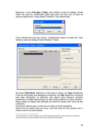 35
Selecione o menu File| New | Table, será exibida a caixa de diálogo Create
Table. Na caixa de combinação Table type está uma lista com os tipos de
arquivos disponíveis. O tipo padrão, Paradox 7 vem selecionado.
Como utilizaremos este tipo mesmo, simplesmente clique no botão OK. Será
exibida a caixa de diálogo Create Paradox 7 Table.
Na coluna Field Name, digitamos o nome para o campo; em Type escolhemos
o tipo da informação que desejamos armazenar; em Size digitamos o tamanho
para esta informação, se aplicável, pois alguns tipos possuem tamanho
predefinido; em Key selecionamos se este campo pertence à chave primária1
.
Segue abaixo as regras para definição de nome de campos bem como de tipo
e tamanho:
O tamanho máximo para o nome de um campo é de 25 caracteres.
Cada nome de campo deve ser único, você não pode ter dois campos com o
mesmo nome na mesma tabela.
1
Chave primária é o nome do índice que será utilizado para identificar exclusivamente um registro de
uma tabela em nosso banco de dados, bem como classificá-la inicialmente.
 