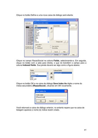 41
Clique no botão Define e uma nova caixa de diálogo será aberta:
Clique no campo RazaoSocial na coluna Fields, selecionando-o. Em seguida,
clique no botão com a seta para direita, o que irá transferir o campo para a
coluna Indexed fields. Sua janela deverá ser algo como a figura abaixo.
Clique no botão OK e na caixa de diálogo Save Index As digite o nome do
índice secundário (IRazaoSocial), clicando em OK novamente.
Você retornará a caixa de diálogo anterior, no entanto repare que na caixa de
listagem aparece o nome do índice recém criado.
 