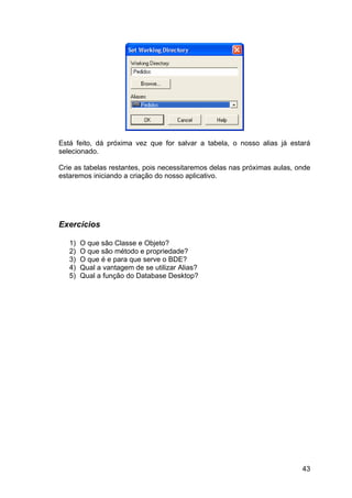 43
Está feito, dá próxima vez que for salvar a tabela, o nosso alias já estará
selecionado.
Crie as tabelas restantes, pois necessitaremos delas nas próximas aulas, onde
estaremos iniciando a criação do nosso aplicativo.
Exercícios
1) O que são Classe e Objeto?
2) O que são método e propriedade?
3) O que é e para que serve o BDE?
4) Qual a vantagem de se utilizar Alias?
5) Qual a função do Database Desktop?
 