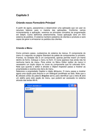 44
Capítulo 3
Criando nosso Formulário Principal
A partir de agora, passaremos a desenvolver uma aplicação que vai usar os
recursos básicos para a maioria das aplicações. Conforme vamos
incrementando a aplicação, veremos os principais conceitos da programação
em Delphi. Como definimos anteriormente, nossa aplicação será um mini
sistema de pedidos. O sistema manterá cadastros de clientes e produtos e será
capaz de gerar e armazenar os pedidos dos clientes.
Criando o Menu
Como primeiro passo, cuidaremos do sistema de menus. O componente do
menu é o segundo na página Standard da paleta de componentes (o primeiro,
Frames, na verdade não é um componente, apenas permite inserir um frame
dentro do form). Coloque o menu no form. O ícone aparece mas ainda não há
nenhuma barra de menu. Para entrar no Menu Editor (editor de menu) é
necessário um duplo clique no ícone do componente que foi colocado form.
Note que quando o editor é ativado o Object Inspector passa a mostrar as
propriedades e eventos dos itens de menu.
Selecione a propriedade Caption e digite &Arquivo. O menu passa a mostrar
agora uma opção para Arquivo e um retângulo pontilhado ao lado. Note que o
& utilizado antes da palavra Arquivo serviu para identificar que a letra A será
um atalho para esta opção de menu, que poderá ser acessada no sistema
através das teclas Alt+A.
 