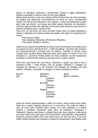 45
Clique no retângulo, selecione a propriedade Caption e digite C&adastros.
Repita a operação e coloque mais um ítem para A&juda.
Neste ponto já temos o que num sistema DOS chamaríamos de menu principal.
As opções que aparecem horizontalmente na barra de menu, normalmente
ativam sub-menus que oferecem mais opções, e estas eventualmente podem
abrir mais sub-menus, num leque que pode crescer bastante, se necessário.
(Embora seja prudente não estender em excesso esta estrutura, pois tornaria o
sistema complexo para o usuário final).
Para criar um sub-menu do menu principal, basta clicar na opção desejada e
utilizar o retângulo que aparece abaixo da opção. Crie agora os seguintes sub-
menus:
Para Arquivo: &Sair
Para Cadastro: &Clientes, &Produtos e P&edidos
Para Ajuda: &Sobre o sistema...
Observe que quando escolhemos as letras a que funcionarão como atalho para
as opções do menu através de ALT + <letra escolhida>. As letras não precisam
ser necessariamente a primeira letra da palavra. Também é preciso tomar
cuidado para escolher letras diferentes para cada opção no mesmo nível. Um
exemplo é o sub-menu Pedido dentro do menu Cadastro, se não tivéssemos
escolhido a primeira letra teríamos dois itens com o mesmo atalho.
Para criar sub-menus em sub-menus, selecione a opção que será a raiz e
pressione CTRL + Seta Direita. Crie as opções Cadastro e Listagem no
cadastro de Clientes e no de Produtos. No cadastro de Pedidos crie três
opçoes: Cadastro, Impressão e Listagem. O menu completo fica assim:
Arquivo Cadastros Ajuda
Sair Clientes Sobre o sistema...
Cadastro
Listagem
Produtos
Cadastro
Listagem
Pedidos
Cadastro
Impressão
Listagem
Antes de fechar definitivamente o editor de menus, temos ainda outra tarefa.
Note que a opção Cadastro aparece em 3 sub-menus. Em cada um deles, o
item de menu para Cadastro deve receber um nome diferente, e o Delphi
resolve o problema chamando estes itens de Cadastro1, Cadastro2 e
Cadastro3. Apenas para deixar o código fonte mais claro e legível, poderíamos
renomear estes itens para algo como mnuCadCli, mnuCadProd e mnuCadPed.
Estamos usando o prefixo mnu para indicar que é um item de menu. É um bom
hábito utilizar prefixos que indiquem a classe do componente, isso facilita muito
 