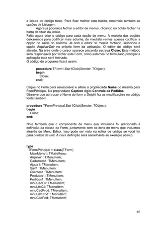 46
a leitura do código fonte. Para fixar melhor este hábito, renomeie também as
opções de Listagem.
Agora já podemos fechar o editor de menus, clicando no botão fechar na
barra de título da janela.
Falta agora criar o código para cada opção do menu. A maioria das opções
deixaremos para codificar mais adiante, de imediato vamos apenas codificar a
opção de saída do sistema. Já com o editor de menus fechado, selecione a
opção Arquivo/Sair no próprio form da aplicação. O editor de código será
ativado. Na área onde o cursor aparece piscando escreva Close; Este método
será responsável por fechar este Form, como estamos no formulário principal a
aplicação toda será fechada.
O código do programa ficará assim:
procedure TForm1.Sair1Click(Sender: TObject);
begin
Close;
end;
Clique no Form para selecioná-lo e altere a propriedade Name do mesmo para
FormPrincipal. Na propriedade Caption digite Controle de Pedidos.
Observe que ao trocar o Name do form o Delphi fez as modificações no código
fonte também.
procedure TFormPrincipal.Sair1Click(Sender: TObject);
begin
Close;
end;
Note também que o componente de menu que incluímos foi adicionado à
definição da classe do Form, juntamente com os itens de menu que incluimos
através do Menu Editor. Isso pode ser visto no editor de código se você for
para o início da unit. A nova definição será semelhante ao exemplo abaixo:
type
TFormPrincipal = class(TForm)
MainMenu1: TMainMenu;
Arquivo1: TMenuItem;
Cadastros1: TMenuItem;
Ajuda1: TMenuItem;
Sair1: TMenuItem;
Clientes1: TMenuItem;
Produtos1: TMenuItem;
Pedidos1: TMenuItem;
mnuCadCli: TMenuItem;
mnuListCli: TMenuItem;
mnuCadProd: TMenuItem;
mnuListProd: TMenuItem;
mnuCadPed: TMenuItem;
 