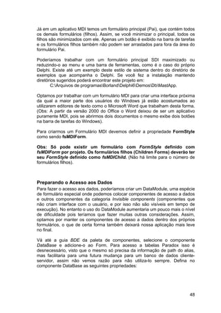 48
Já em um aplicativo MDI temos um formulário principal (Pai), que contém todos
os demais formulários (filhos). Assim, se você minimizar o principal, todos os
filhos são minimizados com ele. Apenas um botão é exibido na barra de tarefas
e os formulários filhos também não podem ser arrastados para fora da área do
formulário Pai.
Poderíamos trabalhar com um formulário principal SDI maximizado ou
reduzindo-o ao menu e uma barra de ferramentas, como é o caso do próprio
Delphi. Existe até um exemplo deste estilo de sistema dentro do diretório de
exemplos que acompanha o Delphi. Se você fez a instalação mantendo
diretórios sugeridos poderá encontrar este projeto em:
C:Arquivos de programasBorlandDelphi6DemosDbMastApp.
Optamos por trabalhar com um formulário MDI para criar uma interface próxima
da qual a maior parte dos usuários do Windows já estão acostumados ao
utilizarem editores de texto como o Microsoft Word que trabalham desta forma.
(Obs: A partir da versão 2000 do Office o Word deixou de ser um aplicativo
puramente MDI, pois se abrirmos dois documentos o mesmo exibe dois botões
na barra de tarefas do Windows).
Para criarmos um Formulário MDI devemos definir a propriedade FormStyle
como sendo fsMDIForm.
Obs: Só pode existir um formulário com FormStyle definido com
fsMDIForm por projeto. Os formulários filhos (Children Forms) deverão ter
seu FormStyle definido como fsMDIChild. (Não há limite para o número de
formulários filhos).
Preparando o Acesso aos Dados
Para fazer o acesso aos dados, poderíamos criar um DataModule, uma espécie
de formulário especial onde podemos colocar componentes de acesso a dados
e outros componentes da categoria Invisible components (componentes que
não criam interface com o usuário, e por isso não são visíveis em tempo de
execução). No entanto o uso do DataModule aumentaria um pouco mais o nível
de dificuldade pois teríamos que fazer muitas outras considerações. Assim,
optamos por manter os componentes de acesso a dados dentro dos próprios
formulários, o que de certa forma também deixará nossa aplicação mais leve
no final.
Vá até a guia BDE da paleta de componentes, selecione o componente
DataBase e adicione-o ao Form. Para acesso a tabelas Paradox isso é
desnecessário, visto que o mesmo só precisa da informação de path do alias,
mas facilitaria para uma futura mudança para um banco de dados cliente-
servidor, assim não vemos razão para não utiliza-lo sempre. Defina no
componente DataBase as seguintes propriedades:
 