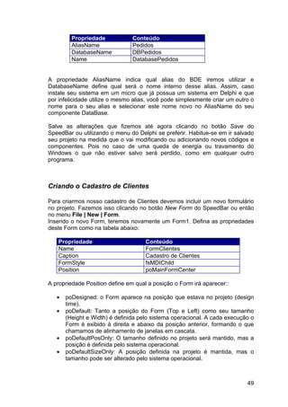 49
Propriedade Conteúdo
AliasName Pedidos
DatabaseName DBPedidos
Name DatabasePedidos
A propriedade AliasName indica qual alias do BDE iremos utilizar e
DatabaseName define qual será o nome interno desse alias. Assim, caso
instale seu sistema em um micro que já possua um sistema em Delphi e que
por infelicidade utilize o mesmo alias, você pode simplesmente criar um outro o
nome para o seu alias e selecionar este nome novo no AliasName do seu
componente DataBase.
Salve as alterações que fizemos até agora clicando no botão Save do
SpeedBar ou utilizando o menu do Delphi se preferir. Habitue-se em ir salvado
seu projeto na medida que o vai modificando ou adicionando novos códigos e
componentes. Pois no caso de uma queda de energia ou travamento do
Windows o que não estiver salvo será perdido, como em qualquer outro
programa.
Criando o Cadastro de Clientes
Para criarmos nosso cadastro de Clientes devemos incluir um novo formulário
no projeto. Fazemos isso clicando no botão New Form do SpeedBar ou então
no menu File | New | Form.
Inserido o novo Form, teremos novamente um Form1. Defina as propriedades
deste Form como na tabela abaixo:
Propriedade Conteúdo
Name FormClientes
Caption Cadastro de Clientes
FormStyle fsMDIChild
Position poMainFormCenter
A propriedade Position define em qual a posição o Form irá aparecer::
• poDesigned: o Form aparece na posição que estava no projeto (design
time).
• poDefault: Tanto a posição do Form (Top e Left) como seu tamanho
(Height e Width) é definida pelo sistema operacional. A cada execução o
Form é exibido à direita e abaixo da posição anterior, formando o que
chamamos de alinhamento de janelas em cascata.
• poDefaultPosOnly: O tamanho definido no projeto será mantido, mas a
posição é definida pelo sistema operacional.
• poDefaultSizeOnly: A posição definida na projeto é mantida, mas o
tamanho pode ser alterado pelo sistema operacional.
 