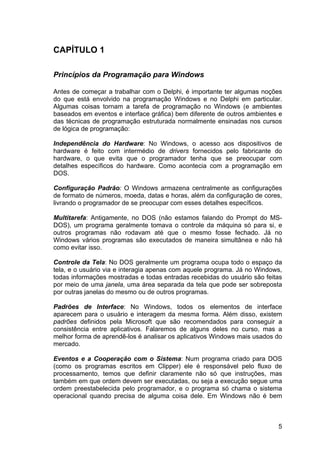 5
CAPÍTULO 1
Princípios da Programação para Windows
Antes de começar a trabalhar com o Delphi, é importante ter algumas noções
do que está envolvido na programação Windows e no Delphi em particular.
Algumas coisas tornam a tarefa de programação no Windows (e ambientes
baseados em eventos e interface gráfica) bem diferente de outros ambientes e
das técnicas de programação estruturada normalmente ensinadas nos cursos
de lógica de programação:
Independência do Hardware: No Windows, o acesso aos dispositivos de
hardware é feito com intermédio de drivers fornecidos pelo fabricante do
hardware, o que evita que o programador tenha que se preocupar com
detalhes específicos do hardware. Como acontecia com a programação em
DOS.
Configuração Padrão: O Windows armazena centralmente as configurações
de formato de números, moeda, datas e horas, além da configuração de cores,
livrando o programador de se preocupar com esses detalhes específicos.
Multitarefa: Antigamente, no DOS (não estamos falando do Prompt do MS-
DOS), um programa geralmente tomava o controle da máquina só para si, e
outros programas não rodavam até que o mesmo fosse fechado. Já no
Windows vários programas são executados de maneira simultânea e não há
como evitar isso.
Controle da Tela: No DOS geralmente um programa ocupa todo o espaço da
tela, e o usuário via e interagia apenas com aquele programa. Já no Windows,
todas informações mostradas e todas entradas recebidas do usuário são feitas
por meio de uma janela, uma área separada da tela que pode ser sobreposta
por outras janelas do mesmo ou de outros programas.
Padrões de Interface: No Windows, todos os elementos de interface
aparecem para o usuário e interagem da mesma forma. Além disso, existem
padrões definidos pela Microsoft que são recomendados para conseguir a
consistência entre aplicativos. Falaremos de alguns deles no curso, mas a
melhor forma de aprendê-los é analisar os aplicativos Windows mais usados do
mercado.
Eventos e a Cooperação com o Sistema: Num programa criado para DOS
(como os programas escritos em Clipper) ele é responsável pelo fluxo de
processamento, temos que definir claramente não só que instruções, mas
também em que ordem devem ser executadas, ou seja a execução segue uma
ordem preestabelecida pelo programador, e o programa só chama o sistema
operacional quando precisa de alguma coisa dele. Em Windows não é bem
 